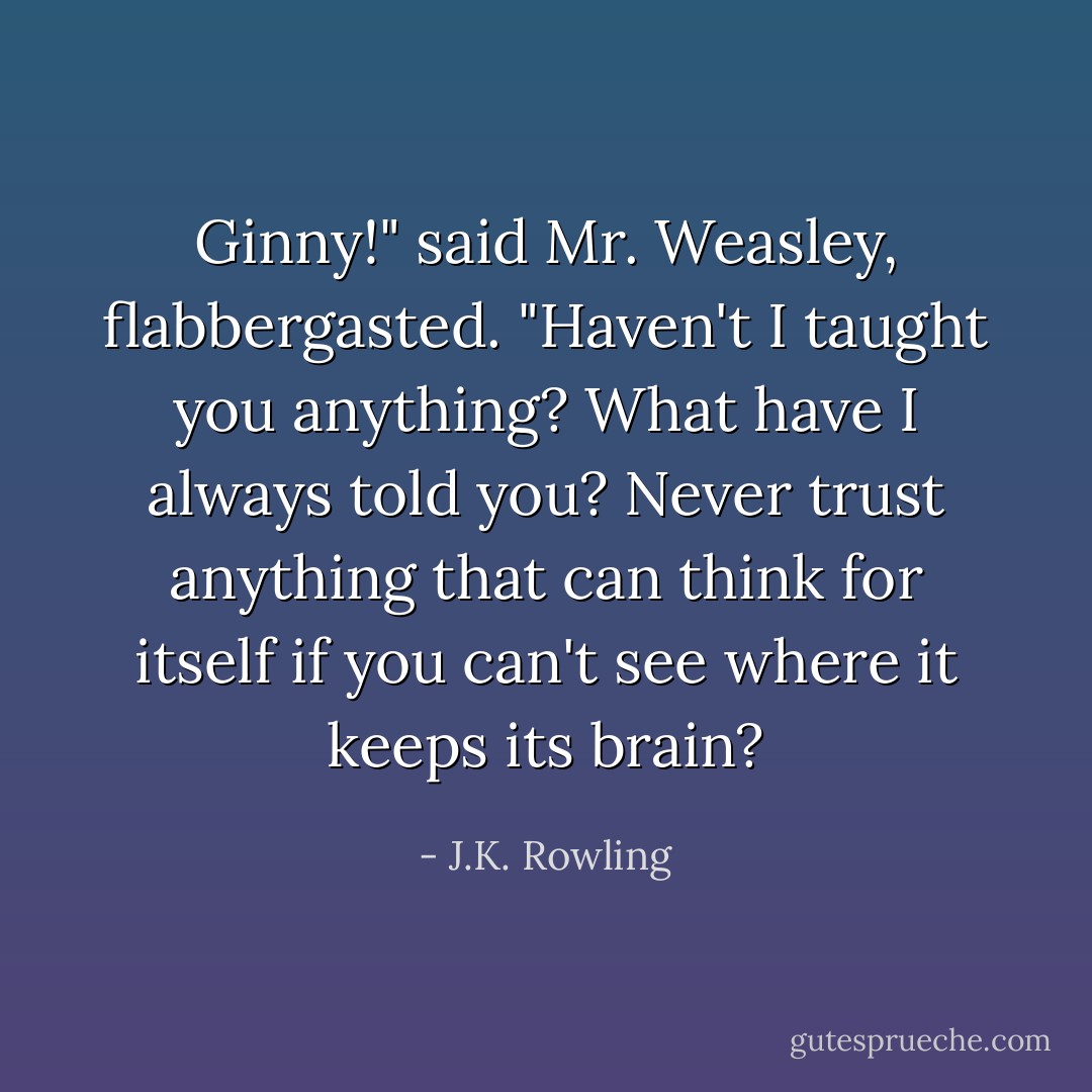 Ginny!" said Mr. Weasley, flabbergasted. "Haven't I taught you anything? What have I always told you? Never trust anything that can think for itself if you can't see where it keeps its brain? - J.K. Rowling