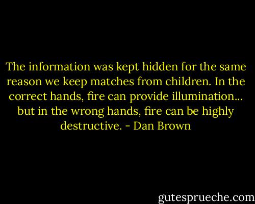 The information was kept hidden for the same reason we keep matches from children. In the correct hands, fire can provide illumination... but in the wrong hands, fire can be highly destructive. - Dan Brown