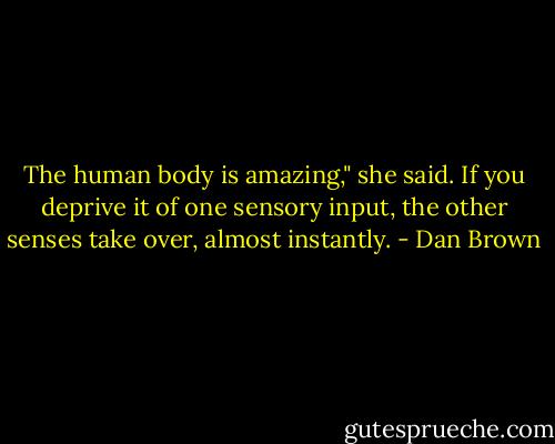 The human body is amazing," she said. If you deprive it of one sensory input, the other senses take over, almost instantly. - Dan Brown