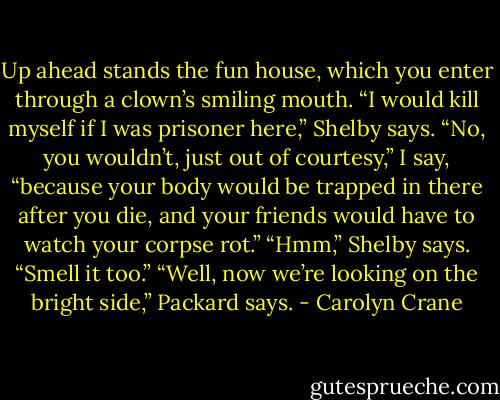 Up ahead stands the fun house, which you enter through a clown’s smiling mouth.<br />“I would kill myself if I was prisoner here,” Shelby says.<br />“No, you wouldn’t, just out of courtesy,” I say, “because your body would be trapped in there after you die, and your friends would have to watch your corpse rot.”<br />“Hmm,” Shelby says. “Smell it too.”<br />“Well, now we’re looking on the bright side,” Packard says. - Carolyn Crane