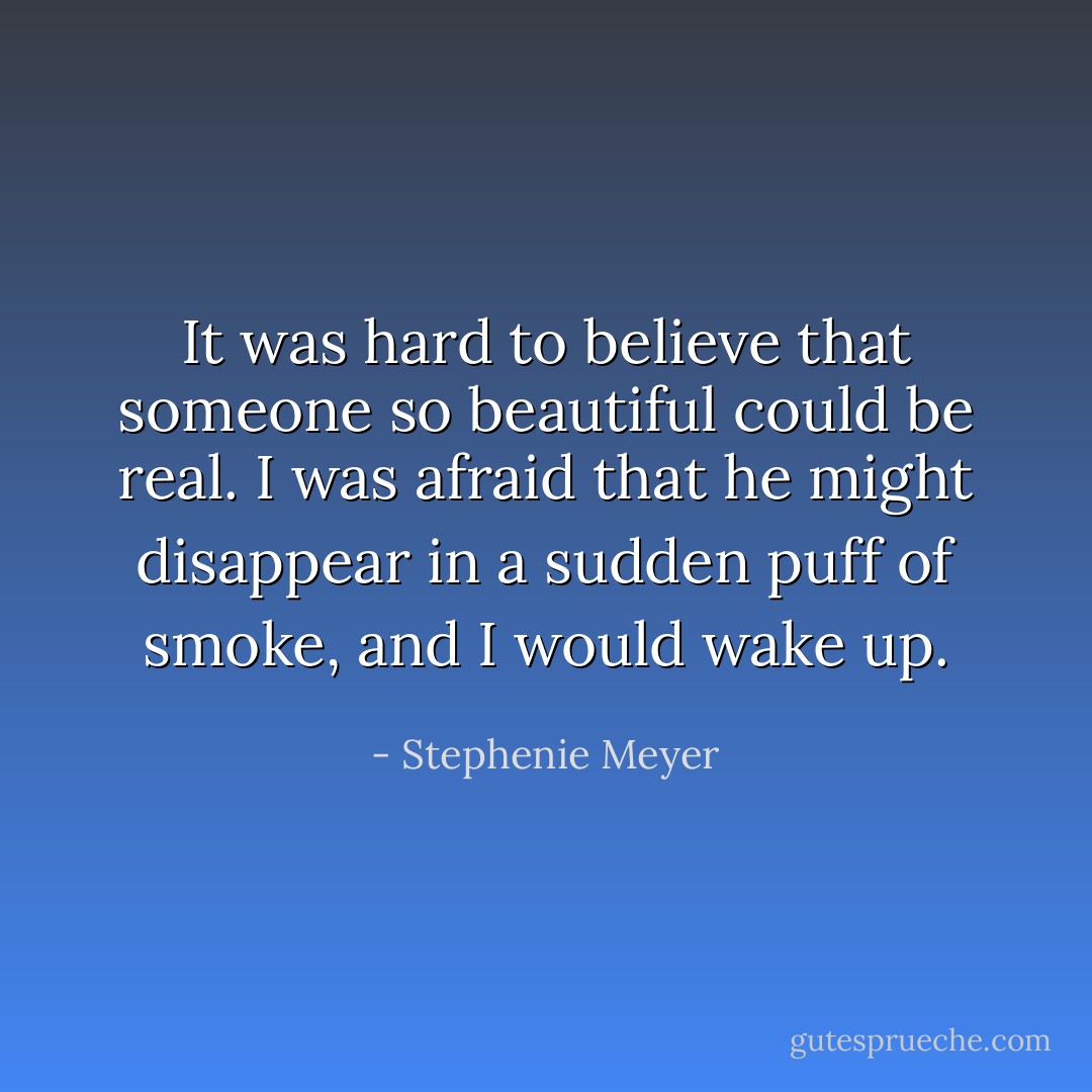 It was hard to believe that someone so beautiful could be real. I was afraid that he might disappear in a sudden puff of smoke, and I would wake up. - Stephenie Meyer