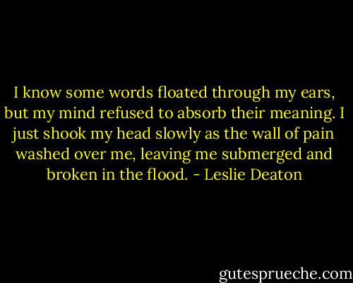 I know some words floated through my ears, but my mind refused to absorb their meaning. I just shook my head slowly as the wall of pain washed over me, leaving me submerged and broken in the flood. - Leslie Deaton