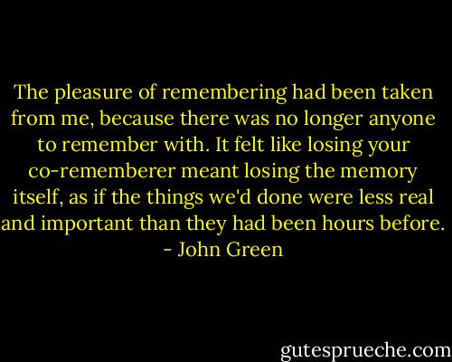 The pleasure of remembering had been taken from me, because there was no longer anyone to remember with. It felt like losing your co-rememberer meant losing the memory itself, as if the things we'd done were less real and important than they had been hours before. - John Green