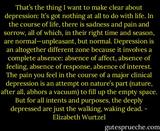 That’s the thing I want to make clear about depression: It’s got nothing at all to do with life. In the course of life, there is sadness and pain and sorrow, all of which, in their right time and season, are normal—unpleasant, but normal. Depression is an altogether different zone because it involves a complete absence: absence of affect, absence of feeling, absence of response, absence of interest. The pain you feel in the course of a major clinical depression is an attempt on nature’s part (nature, after all, abhors a vacuum) to fill up the empty space. But for all intents and purposes, the deeply depressed are just the walking, waking dead. - Elizabeth Wurtzel