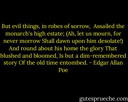 But evil things, in robes of sorrow, <br />Assailed the monarch's high estate;<br />(Ah, let us mourn, for never morrow<br />Shall dawn upon him desolate!)<br />And round about his home the glory<br />That blushed and bloomed,<br />Is but a dim-remembered story<br />Of the old time entombed. - Edgar Allan Poe