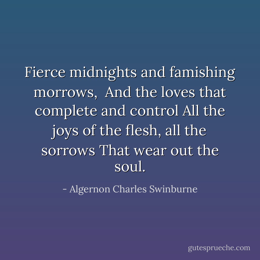 Fierce midnights and famishing morrows, <br />And the loves that complete and control<br />All the joys of the flesh, all the sorrows<br />That wear out the soul. - Algernon Charles Swinburne