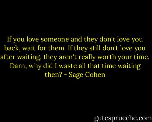 If you love someone and they don't love you back, wait for them. If they still don't love you after waiting, they aren't really worth your time. Darn, why did I waste all that time waiting then? - Sage Cohen