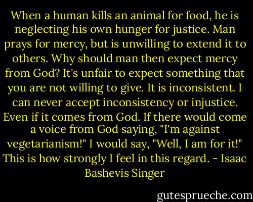 When a human kills an animal for food, he is neglecting his own hunger for justice. Man prays for mercy, but is unwilling to extend it to others. Why should man then expect mercy from God? It's unfair to expect something that you are not willing to give. It is inconsistent. I can never accept inconsistency or injustice. Even if it comes from God. If there would come a voice from God saying, "I'm against vegetarianism!" I would say, "Well, I am for it!" This is how strongly I feel in this regard. - Isaac Bashevis Singer