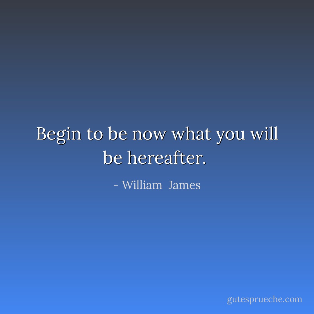 Begin to be now what you will be hereafter.  - William  James