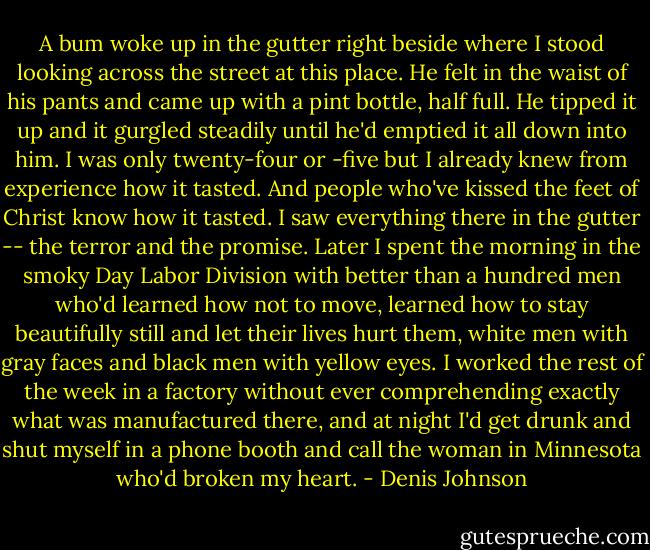 A bum woke up in the gutter right beside where I stood looking across the street at this place. He felt in the waist of his pants and came up with a pint bottle, half full. He tipped it up and it gurgled steadily until he'd emptied it all down into him. I was only twenty-four or -five but I already knew from experience how it tasted. And people who've kissed the feet of Christ know how it tasted. I saw everything there in the gutter -- the terror and the promise. Later I spent the morning in the smoky Day Labor Division with better than a hundred men who'd learned how not to move, learned how to stay beautifully still and let their lives hurt them, white men with gray faces and black men with yellow eyes. I worked the rest of the week in a factory without ever comprehending exactly what was manufactured there, and at night I'd get drunk and shut myself in a phone booth and call the woman in Minnesota who'd broken my heart. - Denis Johnson