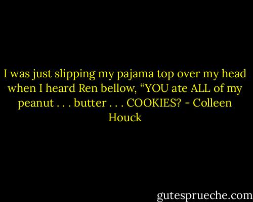 I was just slipping my pajama top over my head when I heard Ren bellow, “YOU ate ALL of my peanut . . . butter . . . COOKIES? - Colleen Houck