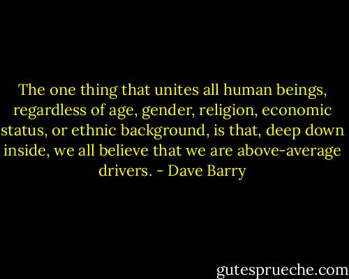 The one thing that unites all human beings, regardless of age, gender, religion, economic status, or ethnic background, is that, deep down inside, we all believe that we are above-average drivers. - Dave Barry