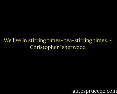 We live in stirring times- tea-stirring times. - Christopher Isherwood