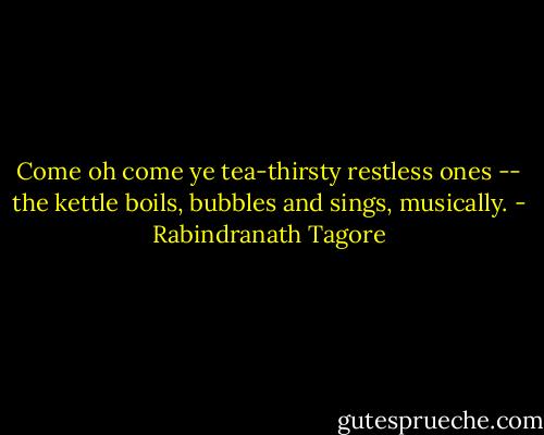 Come oh come ye tea-thirsty restless ones -- the kettle boils, bubbles and sings, musically. - Rabindranath Tagore