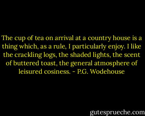 The cup of tea on arrival at a country house is a thing which, as a rule, I particularly enjoy. I like the crackling logs, the shaded lights, the scent of buttered toast, the general atmosphere of leisured cosiness. - P.G. Wodehouse