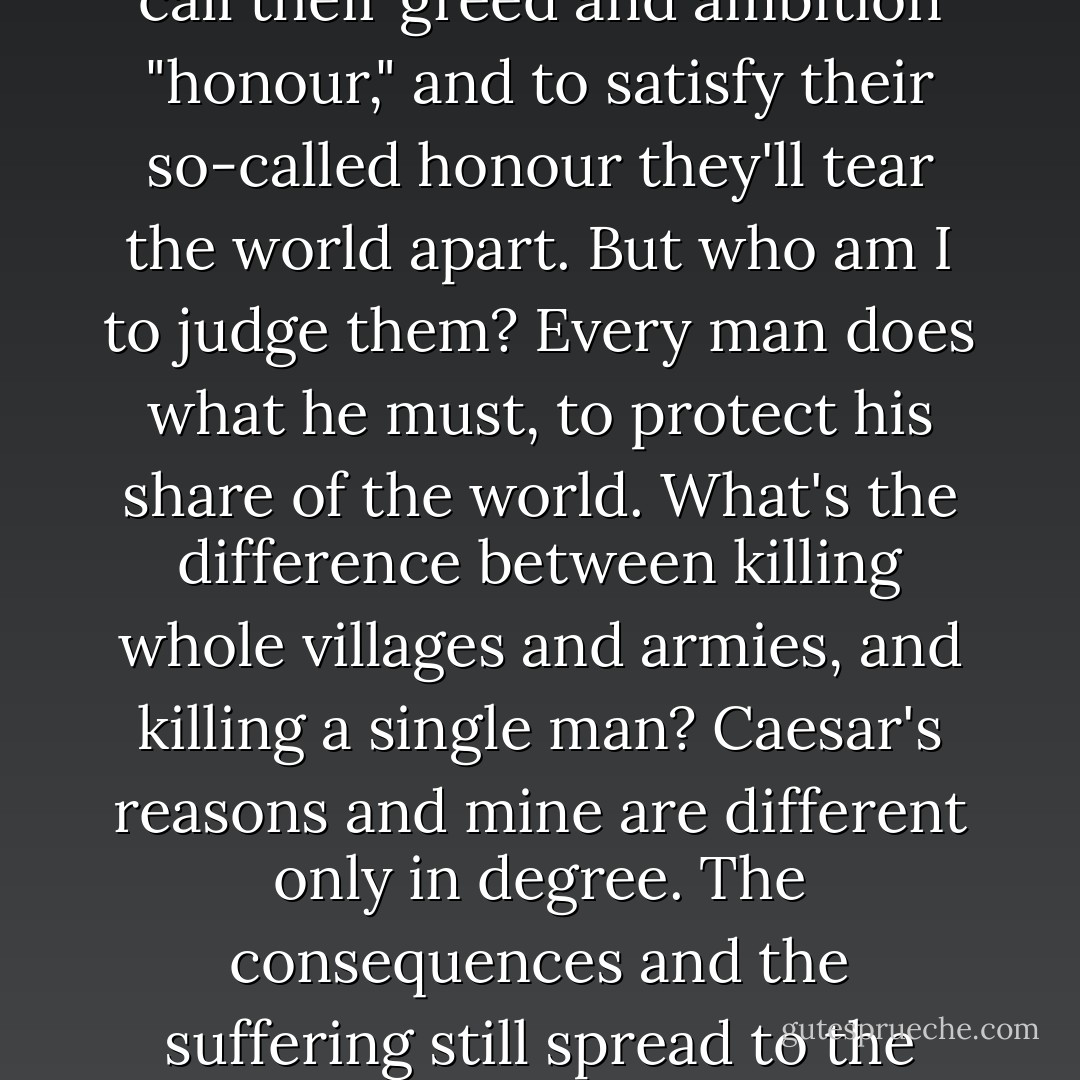 Men like Caesar and Pompey--they're not heroes, Meto. They're monsters. They call their greed and ambition "honour," and to satisfy their so-called honour they'll tear the world apart. But who am I to judge them? Every man does what he must, to protect his share of the world. What's the difference between killing whole villages and armies, and killing a single man? Caesar's reasons and mine are different only in degree. The consequences and the suffering still spread to the innocent (Gordianus the Finder to his son Meto) - Steven Saylor
