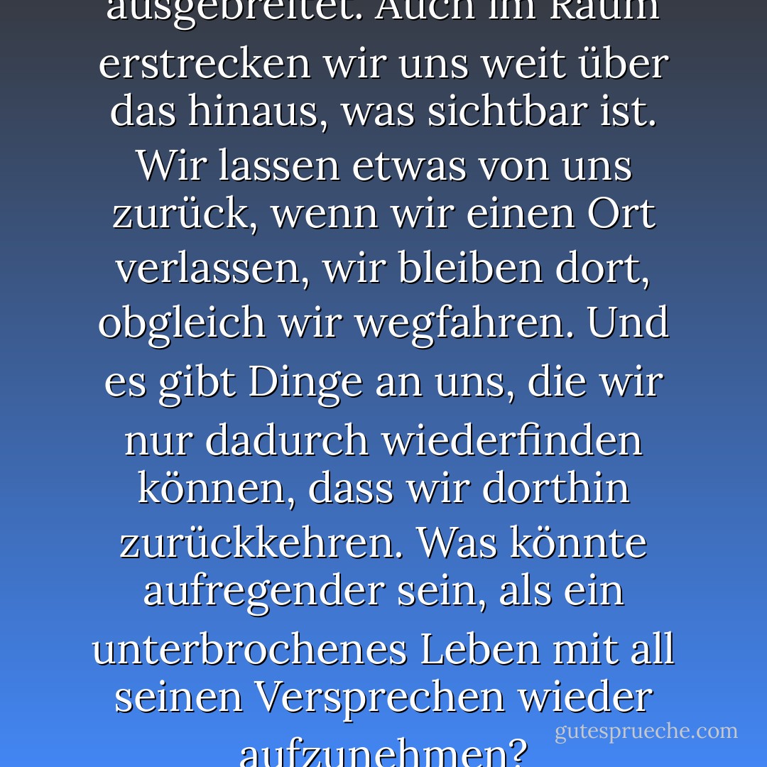 ...nicht nur in der Zeit sind wir ausgebreitet. Auch im Raum erstrecken wir uns weit über das hinaus, was sichtbar ist. Wir lassen etwas von uns zurück, wenn wir einen Ort verlassen, wir bleiben dort, obgleich wir wegfahren. Und es gibt Dinge an uns, die wir nur dadurch wiederfinden können, dass wir dorthin zurückkehren. Was könnte aufregender sein, als ein unterbrochenes Leben mit all seinen Versprechen wieder aufzunehmen? - Pascal Mercier