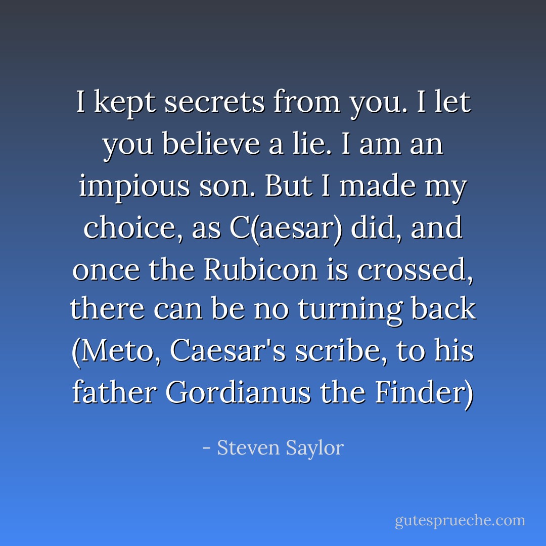 I kept secrets from you. I let you believe a lie. I am an impious son. But I made my choice, as C(aesar) did, and once the Rubicon is crossed, there can be no turning back (Meto, Caesar's scribe, to his father Gordianus the Finder) - Steven Saylor