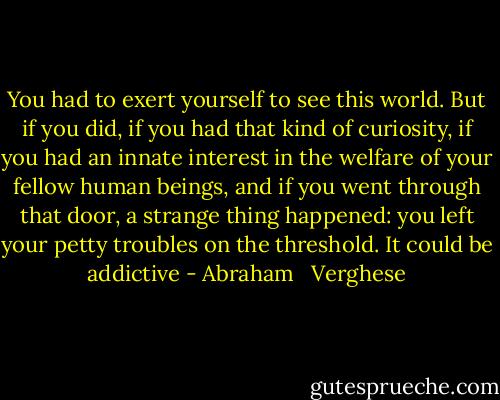 You had to exert yourself to see this world. But if you did, if you had that kind of curiosity, if you had an innate interest in the welfare of your fellow human beings, and if you went through that door, a strange thing happened: you left your petty troubles on the threshold. It could be addictive - Abraham   Verghese