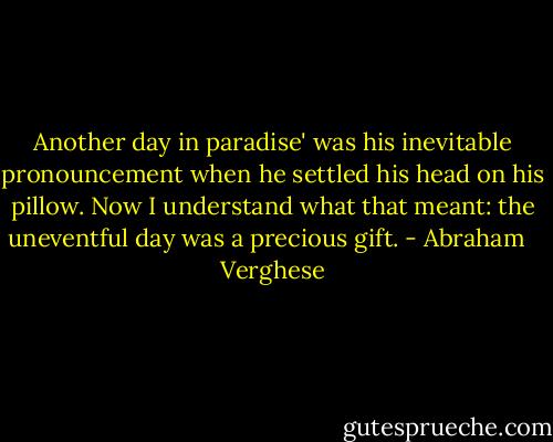 Another day in paradise' was his inevitable pronouncement when he settled his head on his pillow. Now I understand what that meant: the uneventful day was a precious gift. - Abraham   Verghese