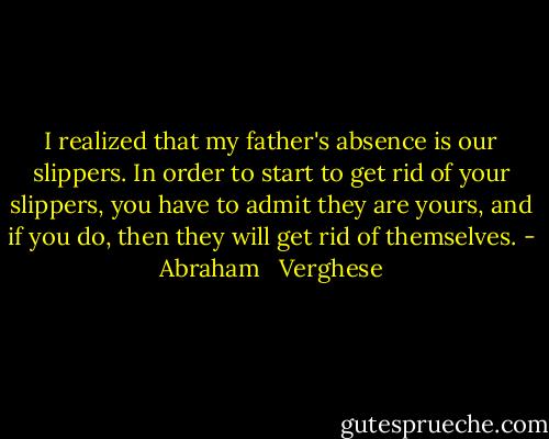 I realized that my father's absence is our slippers. In order to start to get rid of your slippers, you have to admit they are yours, and if you do, then they will get rid of themselves. - Abraham   Verghese