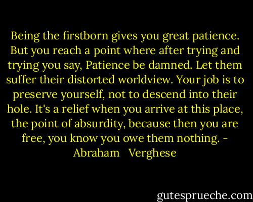Being the firstborn gives you great patience. But you reach a point where after trying and trying you say, Patience be damned. Let them suffer their distorted worldview. Your job is to preserve yourself, not to descend into their hole. It's a relief when you arrive at this place, the point of absurdity, because then you are free, you know you owe them nothing. - Abraham   Verghese