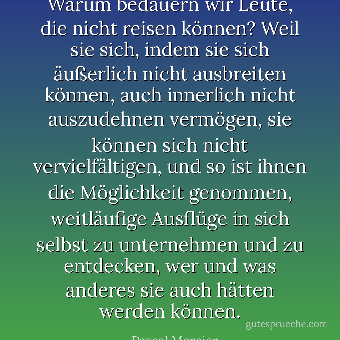 Warum bedauern wir Leute, die nicht reisen können? Weil sie sich, indem sie sich äußerlich nicht ausbreiten können, auch innerlich nicht auszudehnen vermögen, sie können sich nicht vervielfältigen, und so ist ihnen die Möglichkeit genommen, weitläufige Ausflüge in sich selbst zu unternehmen und zu entdecken, wer und was anderes sie auch hätten werden können. - Pascal Mercier