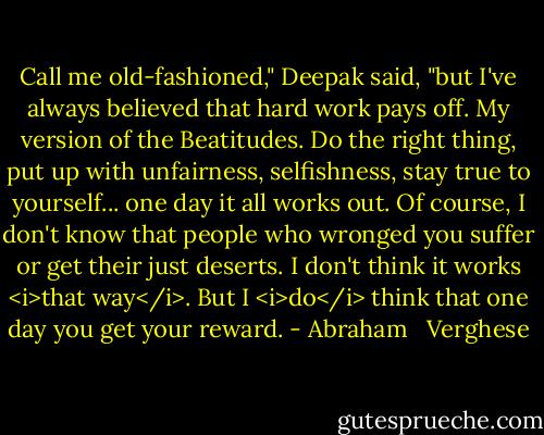 Call me old-fashioned," Deepak said, "but I've always believed that hard work pays off. My version of the Beatitudes. Do the right thing, put up with unfairness, selfishness, stay true to yourself... one day it all works out. Of course, I don't know that people who wronged you suffer or get their just deserts. I don't think it works <i>that way</i>. But I <i>do</i> think that one day you get your reward. - Abraham   Verghese