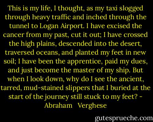 This is my life, I thought, as my taxi slogged through heavy traffic and inched through the tunnel to Logan Airport. I have excised the cancer from my past, cut it out; I have crossed the high plains, descended into the desert, traversed oceans, and planted my feet in new soil; I have been the apprentice, paid my dues, and just become the master of my ship. But when I look down, why do I see the ancient, tarred, mud-stained slippers that I buried at the start of the journey still stuck to my feet? - Abraham   Verghese