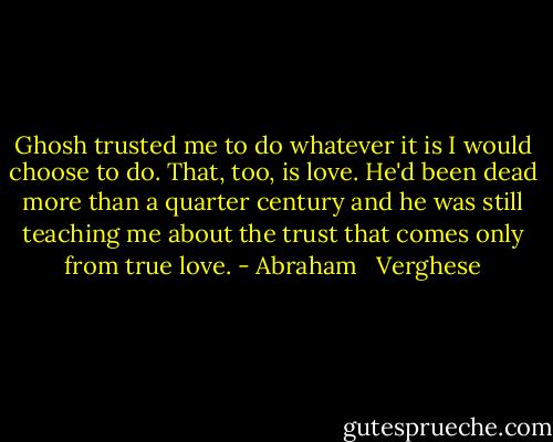 Ghosh trusted me to do whatever it is I would choose to do. That, too, is love. He'd been dead more than a quarter century and he was still teaching me about the trust that comes only from true love. - Abraham   Verghese