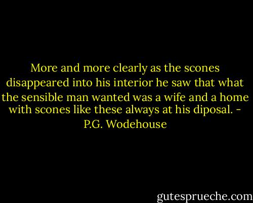 More and more clearly as the scones disappeared into his interior he saw that what the sensible man wanted was a wife and a home with scones like these always at his diposal. - P.G. Wodehouse