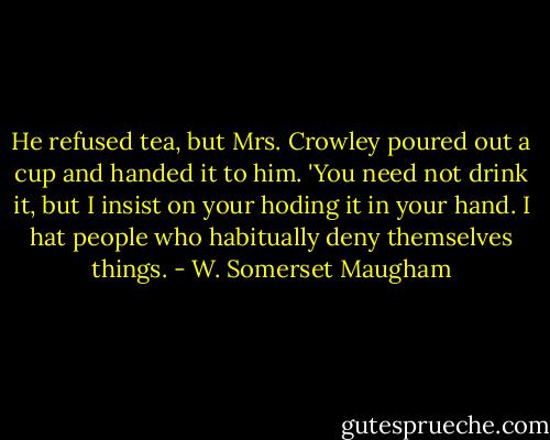 He refused tea, but Mrs. Crowley poured out a cup and handed it to him. 'You need not drink it, but I insist on your hoding it in your hand. I hat people who habitually deny themselves things. - W. Somerset Maugham