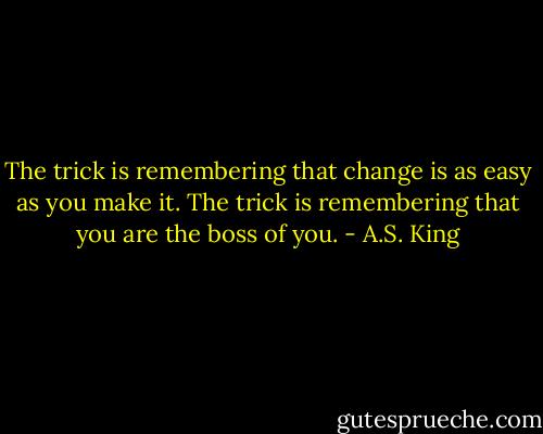 The trick is remembering that change is as easy as you make it. The trick is remembering that you are the boss of you. - A.S. King