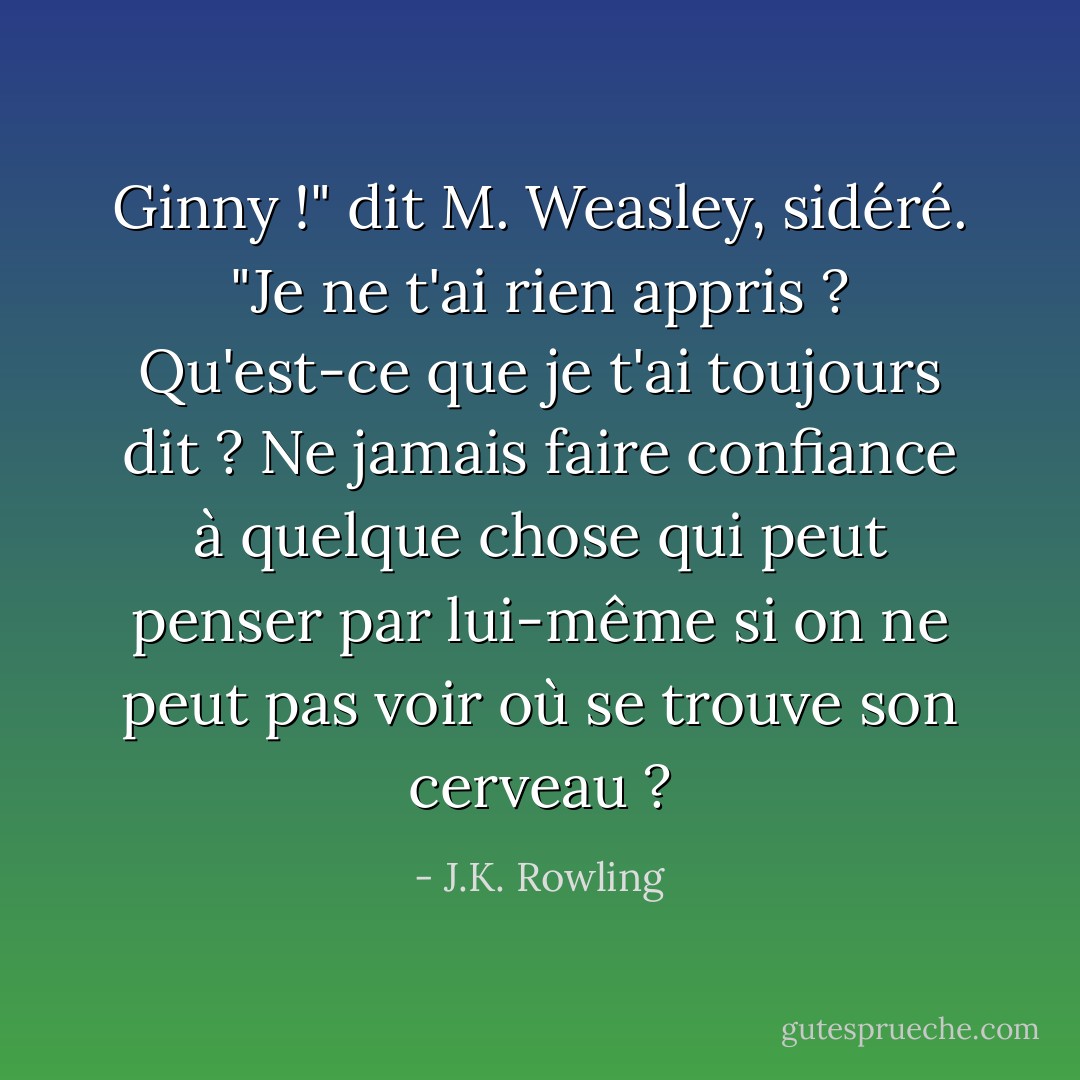 Ginny !" dit M. Weasley, sidéré. "Je ne t'ai rien appris ? Qu'est-ce que je t'ai toujours dit ? Ne jamais faire confiance à quelque chose qui peut penser par lui-même si on ne peut pas voir où se trouve son cerveau ? - J.K. Rowling