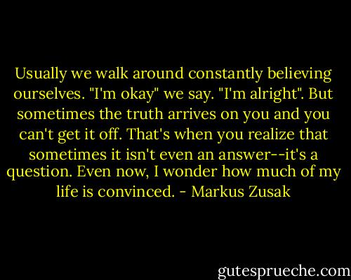 Usually we walk around constantly believing ourselves. "I'm okay" we say. "I'm alright". But sometimes the truth arrives on you and you can't get it off. That's when you realize that sometimes it isn't even an answer--it's a question. Even now, I wonder how much of my life is convinced. - Markus Zusak