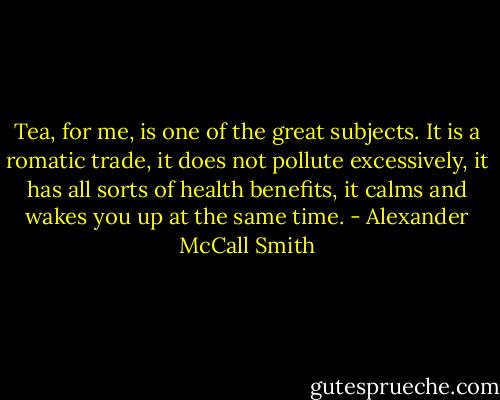 Tea, for me, is one of the great subjects. It is a romatic trade, it does not pollute excessively, it has all sorts of health benefits, it calms and wakes you up at the same time. - Alexander McCall Smith