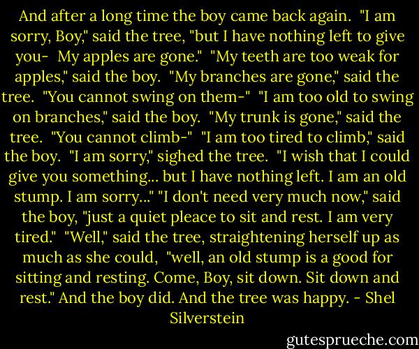 And after a long time the boy came back again. <br />"I am sorry, Boy," said the tree, "but I have nothing left to give you- <br />My apples are gone." <br />"My teeth are too weak for apples," said the boy. <br />"My branches are gone," said the tree. <br />"You cannot swing on them-" <br />"I am too old to swing on branches," said the boy. <br />"My trunk is gone," said the tree. <br />"You cannot climb-" <br />"I am too tired to climb," said the boy. <br />"I am sorry," sighed the tree. <br />"I wish that I could give you something... but I have nothing left. I am an old stump. I am sorry..."<br />"I don't need very much now," said the boy, "just a quiet pleace to sit and rest. I am very tired." <br />"Well," said the tree, straightening herself up as much as she could, <br />"well, an old stump is a good for sitting and resting. Come, Boy, sit down. Sit down and rest."<br />And the boy did.<br />And the tree was happy. - Shel Silverstein