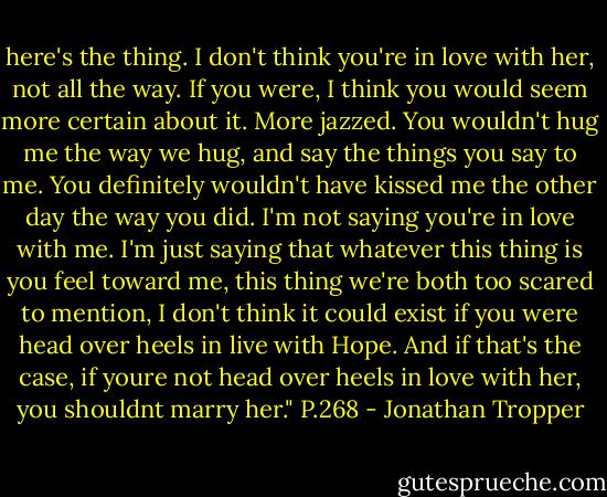here's the thing. I don't think you're in love with her, not all the way. If you were, I think you would seem more certain about it. More jazzed. You wouldn't hug me the way we hug, and say the things you say to me. You definitely wouldn't have kissed me the other day the way you did. I'm not saying you're in love with me. I'm just saying that whatever this thing is you feel toward me, this thing we're both too scared to mention, I don't think it could exist if you were head over heels in live with Hope. And if that's the case, if youre not head over heels in love with her, you shouldnt marry her."<br />P.268 - Jonathan Tropper