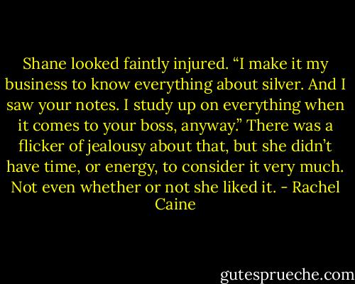 Shane looked faintly injured. “I make it my business to know everything about silver. And I saw your notes. I study up on everything when it comes to your boss, anyway.” There was a flicker of jealousy about that, but she didn’t have time, or energy, to consider it very much. Not even whether or not she liked it. - Rachel Caine
