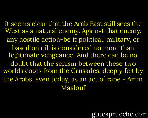 It seems clear that the Arab East still sees the West as a natural enemy. Against that enemy, any hostile action-be it political, military, or based on oil-is considered no more than legitimate vengeance. And there can be no doubt that the schism between these two worlds dates from the Crusades, deeply felt by the Arabs, even today, as an act of rape - Amin Maalouf