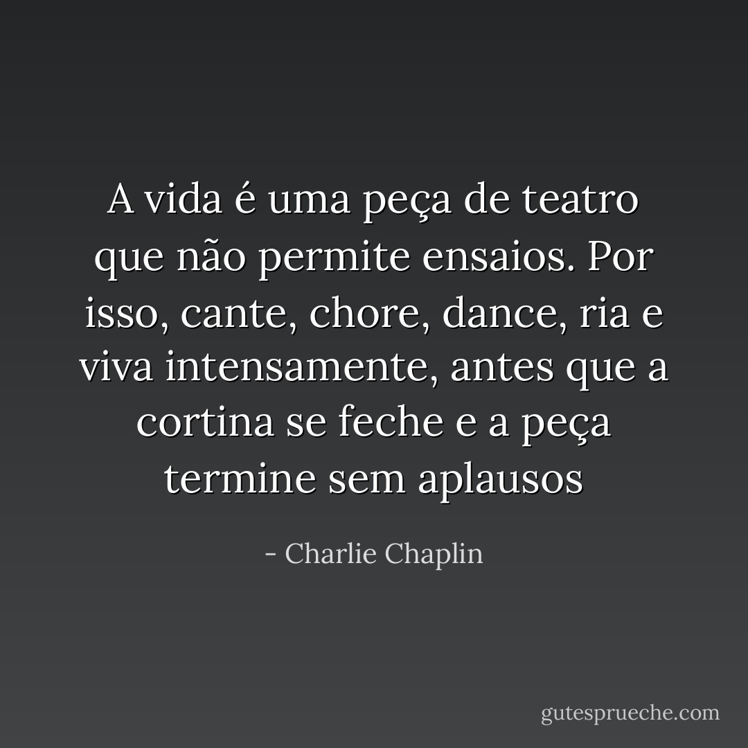 A vida é uma peça de teatro que não permite ensaios. Por isso, cante, chore, dance, ria e viva intensamente, antes que a cortina se feche e a peça termine sem aplausos - Charlie Chaplin