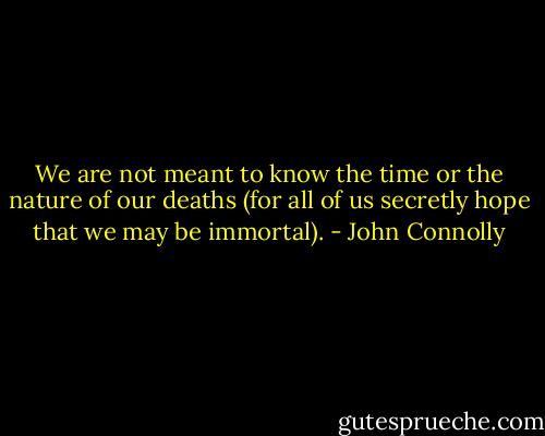 We are not meant to know the time or the nature of our deaths (for all of us secretly hope that we may be immortal). - John Connolly