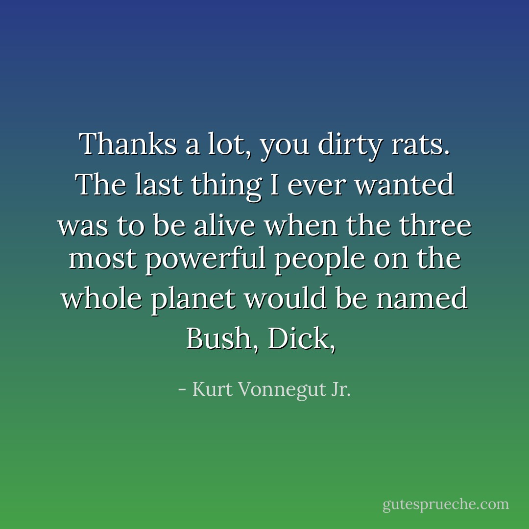 Thanks a lot, you dirty rats. The last thing I ever wanted was to be alive when the three most powerful people on the whole planet would be named Bush, Dick,  - Kurt Vonnegut Jr.