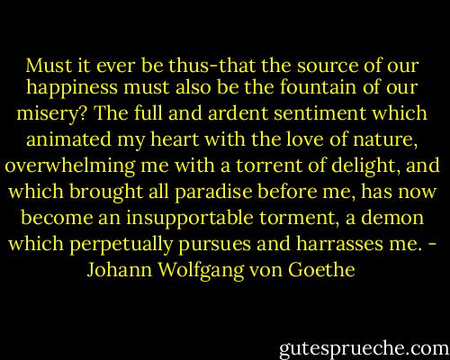 Must it ever be thus-that the source of our happiness must also be the fountain of our misery? The full and ardent sentiment which animated my heart with the love of nature, overwhelming me with a torrent of delight, and which brought all paradise before me, has now become an insupportable torment, a demon which perpetually pursues and harrasses me. - Johann Wolfgang von Goethe
