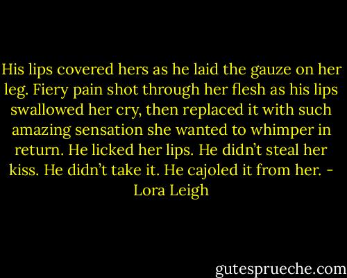 His lips covered hers as he laid the gauze on her leg. Fiery pain shot through her flesh as his lips swallowed her cry, then replaced it with such amazing sensation she wanted to whimper in return. He licked her lips. He didn’t steal her kiss. He didn’t take it. He cajoled it from her. - Lora Leigh