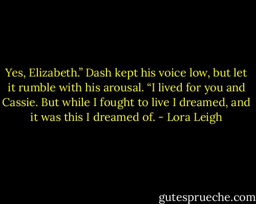 Yes, Elizabeth.” Dash kept his voice low, but let it rumble with his arousal. “I lived for you and Cassie. But while I fought to live I dreamed, and it was this I dreamed of. - Lora Leigh