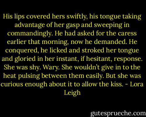 His lips covered hers swiftly, his tongue taking advantage of her gasp and sweeping in commandingly. He had asked for the caress earlier that morning, now he demanded. He conquered, he licked and stroked her tongue and gloried in her instant, if hesitant, response. She was shy. Wary. She wouldn’t give in to the heat pulsing between them easily. But she was curious enough about it to allow the kiss. - Lora Leigh