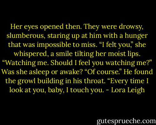 Her eyes opened then. They were drowsy, slumberous, staring up at him with a hunger that was impossible to miss.<br />“I felt you,” she whispered, a smile tilting her moist lips. “Watching me. Should I feel you watching me?”<br />Was she asleep or awake?<br />“Of course.” He found the growl building in his throat. “Every time I look at you, baby, I touch you. - Lora Leigh
