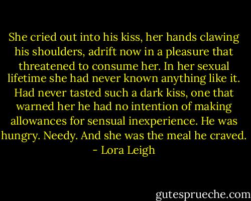 She cried out into his kiss, her hands clawing his shoulders, adrift now in a pleasure that threatened to consume her. In her sexual lifetime she had never known anything like it. Had never tasted such a dark kiss, one that warned her he had no intention of making allowances for sensual inexperience. He was hungry. Needy. And she was the meal he craved. - Lora Leigh