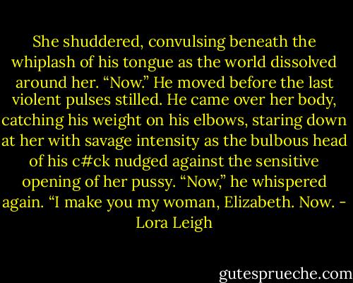 She shuddered, convulsing beneath the whiplash of his tongue as the world dissolved around her.<br />“Now.” He moved before the last violent pulses stilled.<br />He came over her body, catching his weight on his elbows, staring down at her with savage intensity as the bulbous head of his c#ck nudged against the sensitive opening of her pussy.<br />“Now,” he whispered again. “I make you my woman, Elizabeth. Now. - Lora Leigh